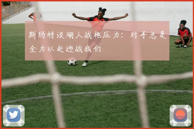 斯玛特谈湖人战袍压力：对手总是全力以赴迎战我们