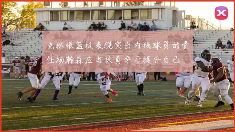 克林根篮板表现突出内线球员的责任杨瀚森应当认真学习提升自己