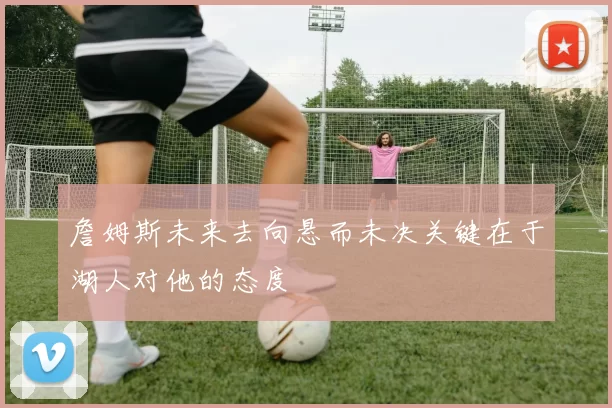 詹姆斯未来去向悬而未决关键在于湖人对他的态度