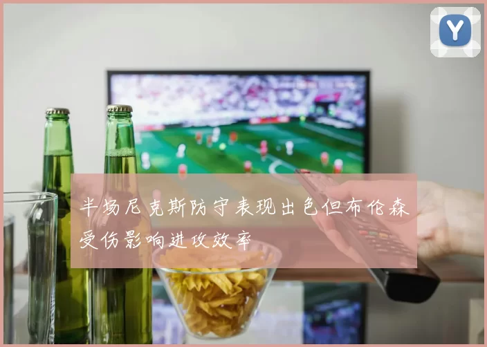 半场尼克斯防守表现出色但布伦森受伤影响进攻效率
