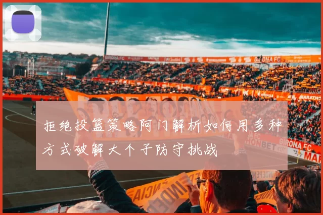 拒绝投篮策略阿门解析如何用多种方式破解大个子防守挑战