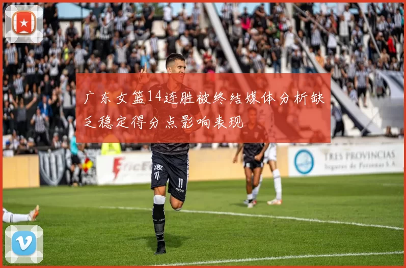 广东女篮14连胜被终结媒体分析缺乏稳定得分点影响表现