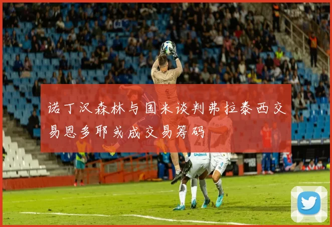 诺丁汉森林与国米谈判弗拉泰西交易恩多耶或成交易筹码