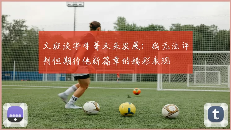 文班谈字母哥未来发展：我无法评判但期待他新篇章的精彩表现
