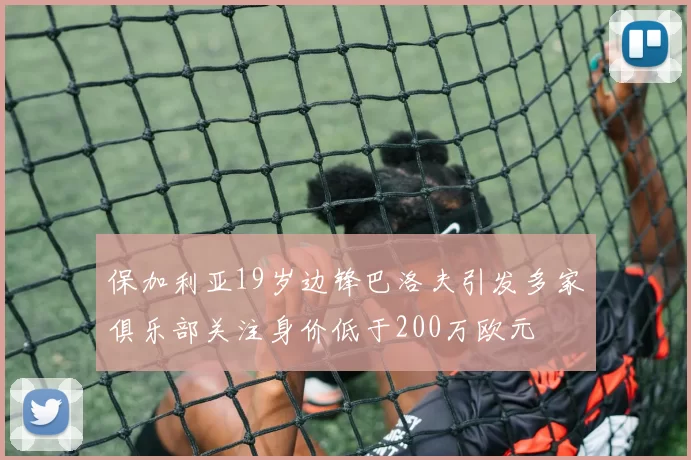 保加利亚19岁边锋巴洛夫引发多家俱乐部关注身价低于200万欧元