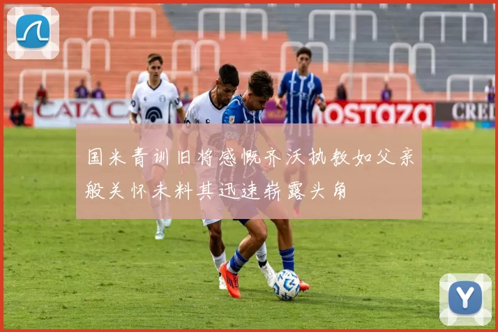 国米青训旧将感慨齐沃执教如父亲般关怀未料其迅速崭露头角