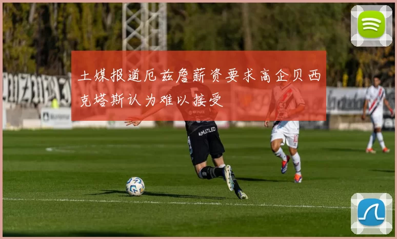 土媒报道厄兹詹薪资要求高企贝西克塔斯认为难以接受