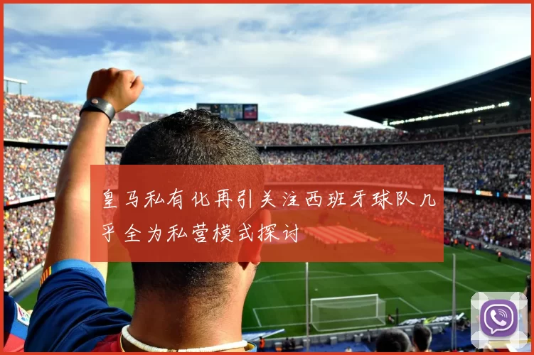 皇马私有化再引关注西班牙球队几乎全为私营模式探讨
