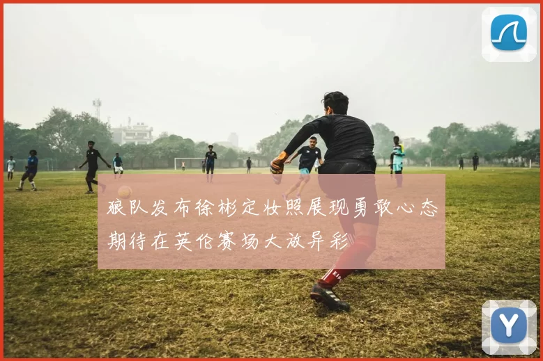 狼队发布徐彬定妆照展现勇敢心态期待在英伦赛场大放异彩