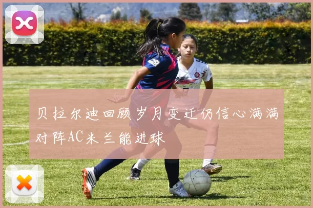 贝拉尔迪回顾岁月变迁仍信心满满对阵AC米兰能进球