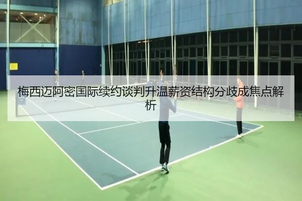 梅西迈阿密国际续约谈判升温薪资结构分歧成焦点解析